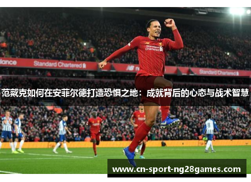 范戴克如何在安菲尔德打造恐惧之地:成就背后的心态与战术智慧 范戴克如何在安菲尔德打造恐惧之地:成就背后的心态与战术智慧