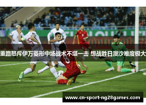 董路怒斥伊万菱形中场战术不堪一击 想战胜日澳沙难度极大