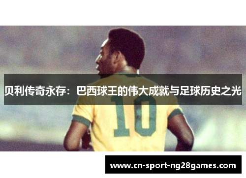 贝利传奇永存:巴西球王的伟大成就与足球历史之光 贝利传奇永存:巴西球王的伟大成就与足球历史之光