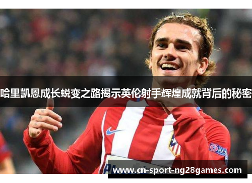 哈里凯恩成长蜕变之路揭示英伦射手辉煌成就背后的秘密 哈里凯恩成长蜕变之路揭示英伦射手辉煌成就背后的秘密
