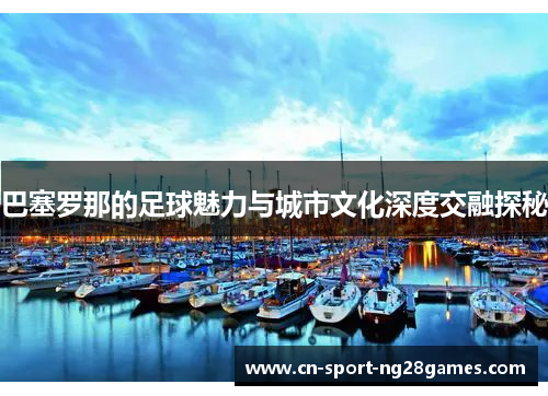 巴塞罗那的足球魅力与城市文化深度交融探秘 巴塞罗那的足球魅力与城市文化深度交融探秘