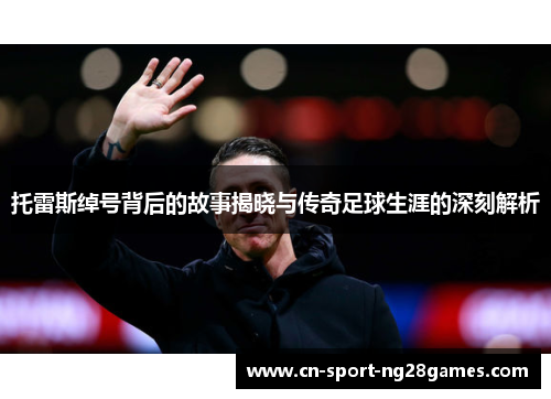 托雷斯绰号背后的故事揭晓与传奇足球生涯的深刻解析 托雷斯绰号背后的故事揭晓与传奇足球生涯的深刻解析