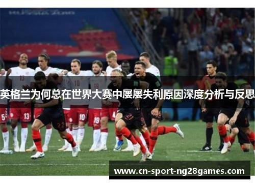 英格兰为何总在世界大赛中屡屡失利原因深度分析与反思 英格兰为何总在世界大赛中屡屡失利原因深度分析与反思