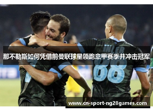 那不勒斯如何凭借前曼联球星领跑意甲赛季并冲击冠军 那不勒斯如何凭借前曼联球星领跑意甲赛季并冲击冠军
