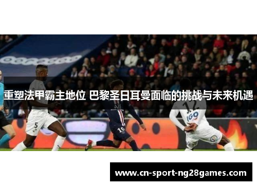重塑法甲霸主地位 巴黎圣日耳曼面临的挑战与未来机遇 重塑法甲霸主地位 巴黎圣日耳曼面临的挑战与未来机遇