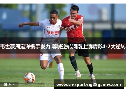 韦世豪周定洋携手发力 蓉城逆转河南上演精彩4-2大逆转