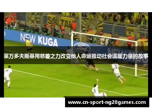 莱万多夫斯基用慈善之力改变他人命运推动社会温暖力量的故事