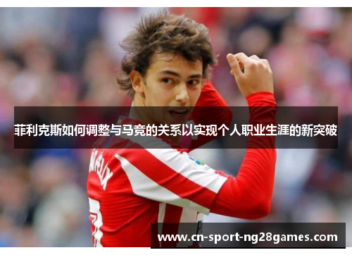 菲利克斯如何调整与马竞的关系以实现个人职业生涯的新突破 菲利克斯如何调整与马竞的关系以实现个人职业生涯的新突破