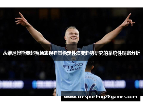 从维尼修斯英超赛场表现看其稳定性演变趋势研究的系统性观察分析