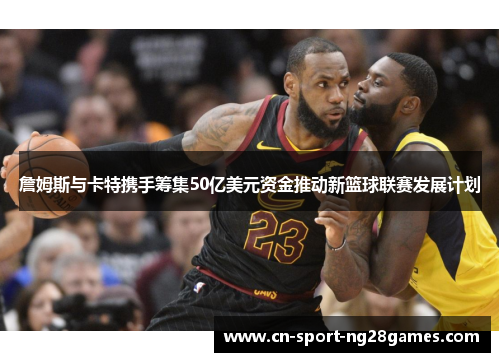 詹姆斯与卡特携手筹集50亿美元资金推动新篮球联赛发展计划