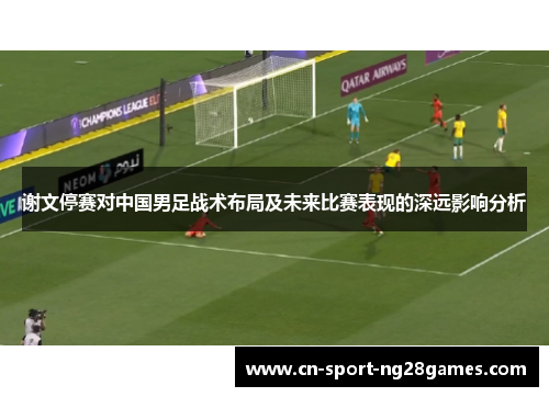 谢文停赛对中国男足战术布局及未来比赛表现的深远影响分析