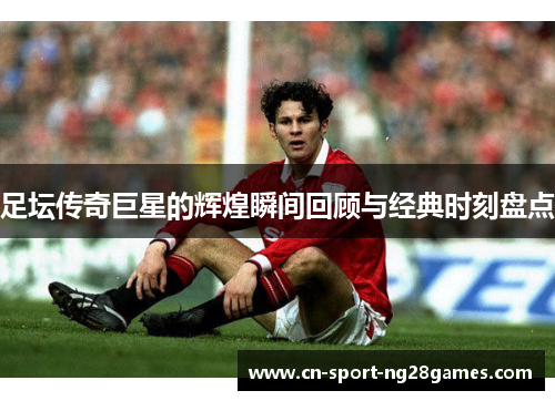足坛传奇巨星的辉煌瞬间回顾与经典时刻盘点 足坛传奇巨星的辉煌瞬间回顾与经典时刻盘点