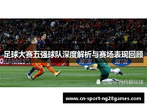 足球大赛五强球队深度解析与赛场表现回顾 足球大赛五强球队深度解析与赛场表现回顾