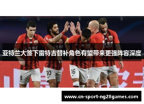 亚特兰大签下雷特吉替补角色有望带来更强阵容深度