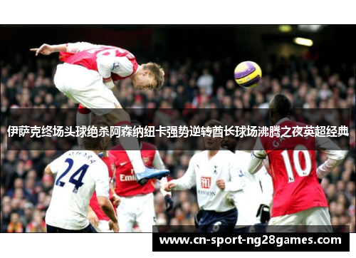 伊萨克终场头球绝杀阿森纳纽卡强势逆转酋长球场沸腾之夜英超经典