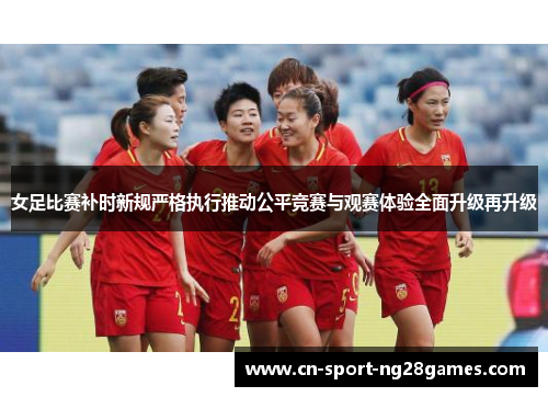 女足比赛补时新规严格执行推动公平竞赛与观赛体验全面升级再升级 女足比赛补时新规严格执行推动公平竞赛与观赛体验全面升级再升级