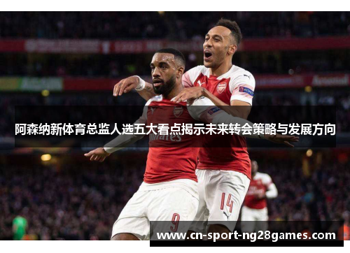 阿森纳新体育总监人选五大看点揭示未来转会策略与发展方向