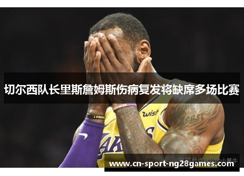 切尔西队长里斯詹姆斯伤病复发将缺席多场比赛 切尔西队长里斯詹姆斯伤病复发将缺席多场比赛