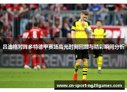 吕迪格对阵多特德甲赛场高光时刻回顾与精彩瞬间分析 吕迪格对阵多特德甲赛场高光时刻回顾与精彩瞬间分析